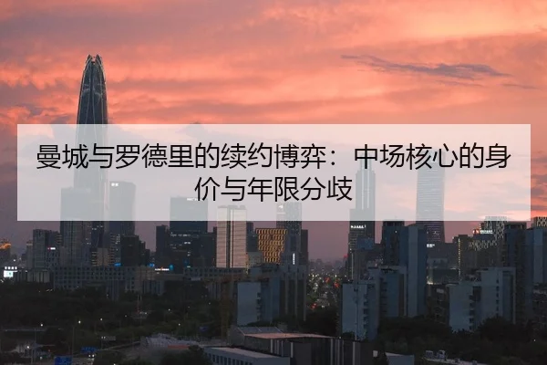 曼城与罗德里的续约博弈：中场核心的身价与年限分歧